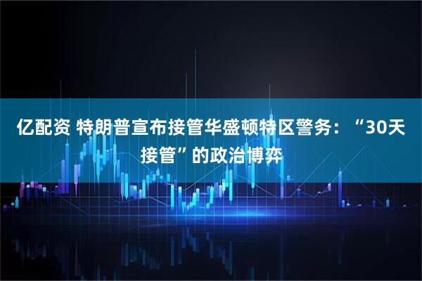 亿配资 特朗普宣布接管华盛顿特区警务：“30天接管”的政治博弈