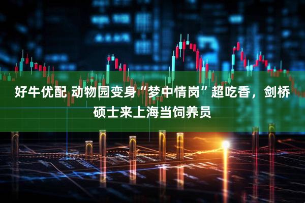 好牛优配 动物园变身“梦中情岗”超吃香，剑桥硕士来上海当饲养员