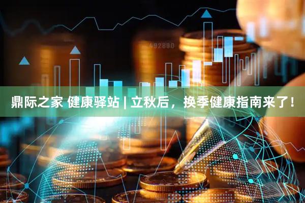 鼎际之家 健康驿站 | 立秋后，换季健康指南来了！