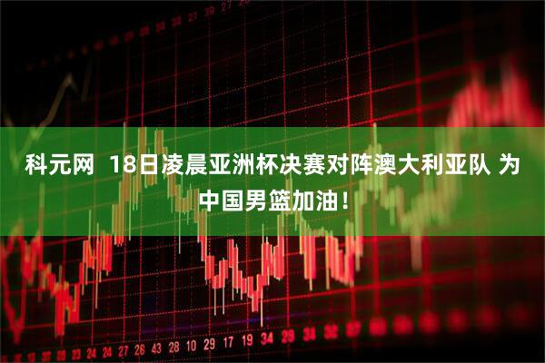 科元网  18日凌晨亚洲杯决赛对阵澳大利亚队 为中国男篮加油！