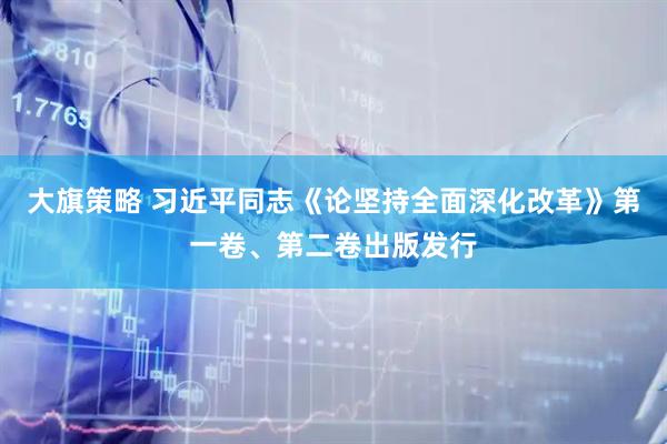 大旗策略 习近平同志《论坚持全面深化改革》第一卷、第二卷出版发行
