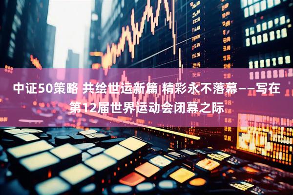 中证50策略 共绘世运新篇 精彩永不落幕——写在第12届世界运动会闭幕之际