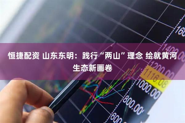 恒捷配资 山东东明：践行“两山”理念 绘就黄河生态新画卷