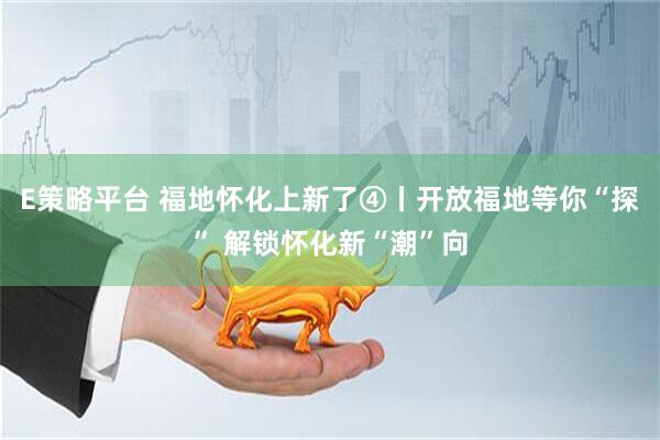 E策略平台 福地怀化上新了④丨开放福地等你“探” 解锁怀化新“潮”向