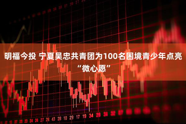 明福今投 宁夏吴忠共青团为100名困境青少年点亮“微心愿”