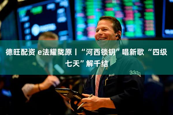 德旺配资 e法耀陇原丨“河西锁钥”唱新歌 “四级七天”解千结