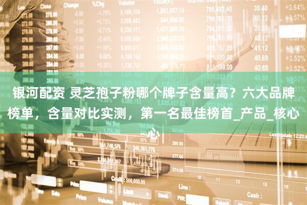 银河配资 灵芝孢子粉哪个牌子含量高？六大品牌榜单，含量对比实测，第一名最佳榜首_产品_核心