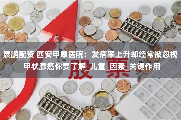 展鹏配资 西安甲康医院：发病率上升却经常被忽视 甲状腺癌你要了解_儿童_因素_关键作用