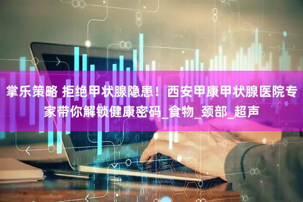 掌乐策略 拒绝甲状腺隐患！西安甲康甲状腺医院专家带你解锁健康密码_食物_颈部_超声