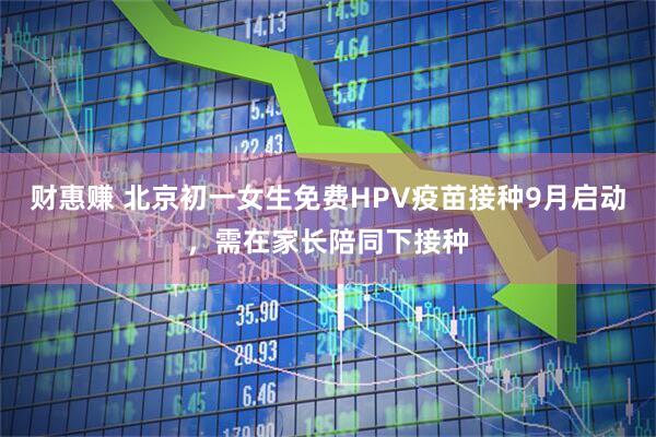 财惠赚 北京初一女生免费HPV疫苗接种9月启动，需在家长陪同下接种
