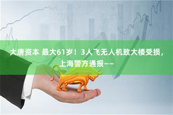大唐资本 最大61岁！3人飞无人机致大楼受损，上海警方通报——