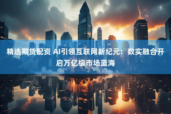 精选期货配资 AI引领互联网新纪元：数实融合开启万亿级市场蓝海