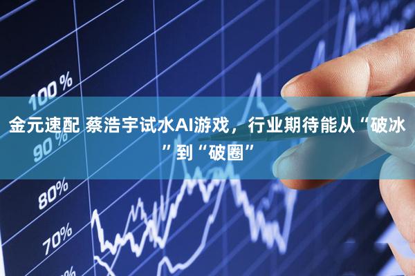 金元速配 蔡浩宇试水AI游戏，行业期待能从“破冰”到“破圈”