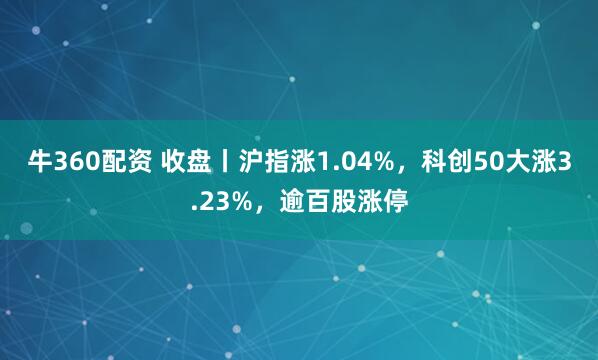 牛360配资 收盘丨沪指涨1.04%，科创50大涨3.23%，逾百股涨停
