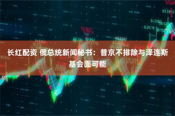 长红配资 俄总统新闻秘书：普京不排除与泽连斯基会面可能