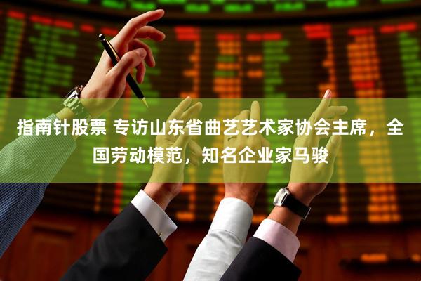 指南针股票 专访山东省曲艺艺术家协会主席，全国劳动模范，知名企业家马骏