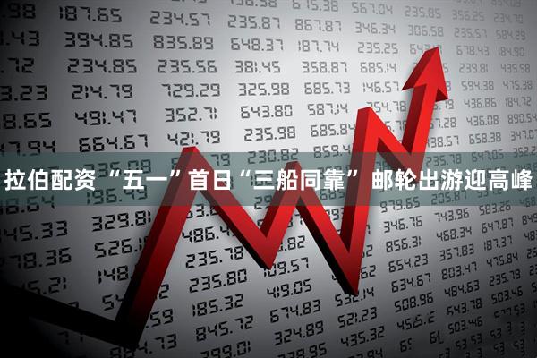 拉伯配资 “五一”首日“三船同靠” 邮轮出游迎高峰