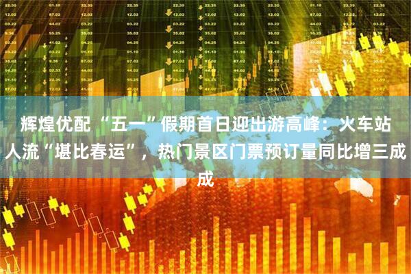 辉煌优配 “五一”假期首日迎出游高峰：火车站人流“堪比春运”，热门景区门票预订量同比增三成