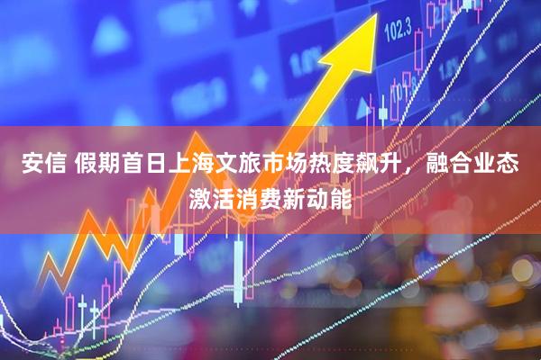安信 假期首日上海文旅市场热度飙升，融合业态激活消费新动能