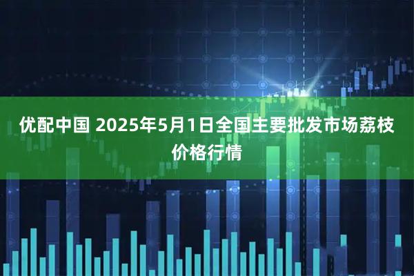 优配中国 2025年5月1日全国主要批发市场荔枝价格行情