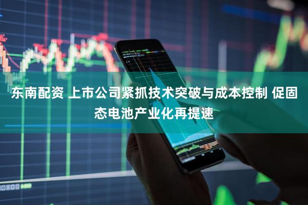 东南配资 上市公司紧抓技术突破与成本控制 促固态电池产业化再提速