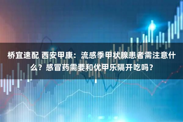 桥宜速配 西安甲康：流感季甲状腺患者需注意什么？感冒药需要和优甲乐隔开吃吗？