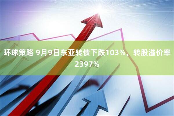 环球策路 9月9日东亚转债下跌103%，转股溢价率2397%