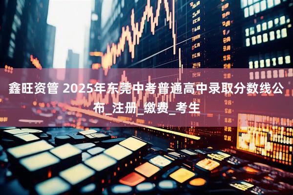 鑫旺资管 2025年东莞中考普通高中录取分数线公布_注册_缴费_考生