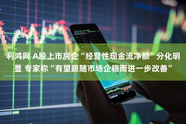 利鸿网 A股上市房企“经营性现金流净额”分化明显 专家称“有望跟随市场企稳而进一步改善”