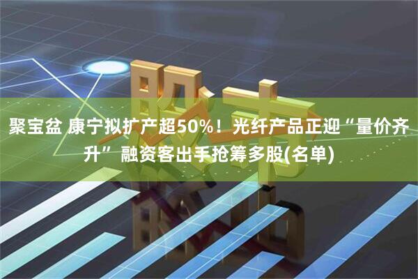 聚宝盆 康宁拟扩产超50%！光纤产品正迎“量价齐升” 融资客出手抢筹多股(名单)