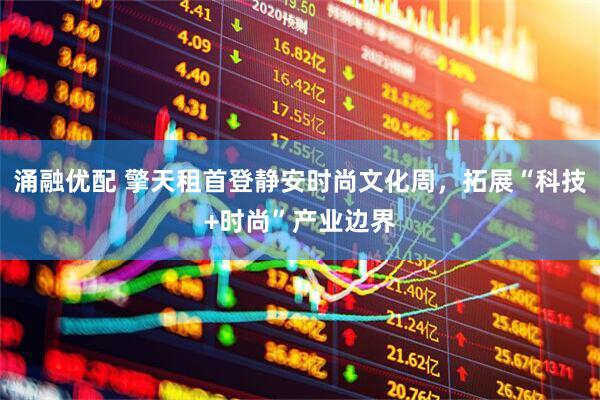 涌融优配 擎天租首登静安时尚文化周，拓展“科技+时尚”产业边界