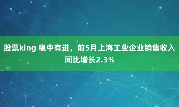 股票king 稳中有进,前5月上海工业企业销售收入同比增长2.3%